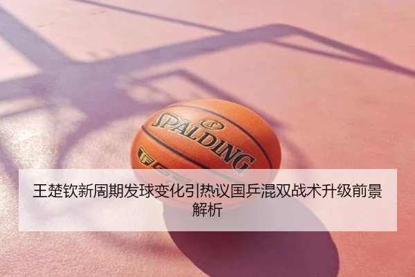 王楚钦新周期发球变化引热议国乒混双战术升级前景解析